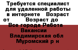 Требуется специалист для удаленной работы в интернете › Возраст от ­ 18 › Возраст до ­ 56 - Все города Работа » Вакансии   . Владимирская обл.,Муромский р-н